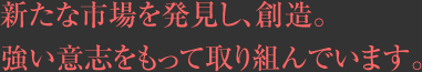 新たな市場を発見し、創造。強い意志をもって取り組んでいます。