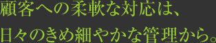 顧客への柔軟な対応は、日々のきめ細やかな管理から。 