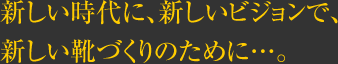 新しい時代に、新しいビジョンで、新しい靴づくりのために…。