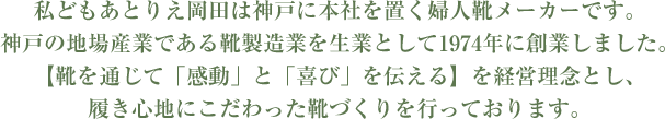 私どもあとりえ岡田は神戸に本社を置く婦人靴メーカーです。神戸の地場産業である靴製造業を生業として1974年に創業しました。【靴を通じて「感動」と「喜び」を伝える】を経営理念とし、履き心地にこだわった靴づくりを行っております。